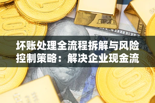 武汉坏账处理全流程拆解与风险控制策略：解决企业现金流顽疾的实战指南