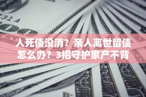 武汉人死债没消？亲人离世留债怎么办？3招守护家产不背锅