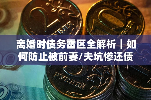 武汉离婚时债务雷区全解析｜如何防止被前妻/夫坑惨还债？